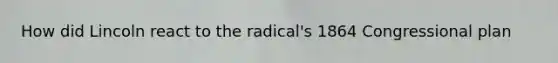 How did Lincoln react to the radical's 1864 Congressional plan
