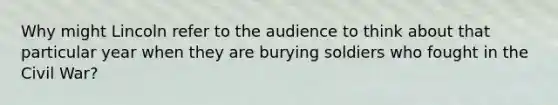 Why might Lincoln refer to the audience to think about that particular year when they are burying soldiers who fought in the Civil War?