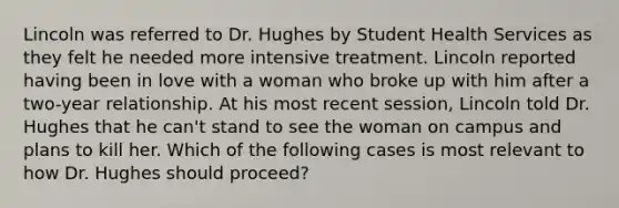 Lincoln was referred to Dr. Hughes by Student Health Services as they felt he needed more intensive treatment. Lincoln reported having been in love with a woman who broke up with him after a two-year relationship. At his most recent session, Lincoln told Dr. Hughes that he can't stand to see the woman on campus and plans to kill her. Which of the following cases is most relevant to how Dr. Hughes should proceed?