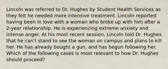 Lincoln was referred to Dr. Hughes by Student Health Services as they felt he needed more intensive treatment. Lincoln reported having been in love with a woman who broke up with him after a 2-year relationship. He is experiencing extreme anxiety and intense anger. At his most recent session, Lincoln told Dr. Hughes that he can't stand to see the woman on campus and plans to kill her. He has already bought a gun, and has begun following her. Which of the following cases is most relevant to how Dr. Hughes should proceed?