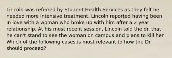 Lincoln was referred by Student Health Services as they felt he needed more intensive treatment. Lincoln reported having been in love with a woman who broke up with him after a 2 year relationship. At his most recent session, Lincoln told the dr. that he can't stand to see the woman on campus and plans to kill her. Which of the following cases is most relevant to how the Dr. should proceed?