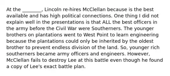 At the ________, Lincoln re-hires McClellan because is the best available and has high political connections. One thing I did not explain well in the presentations is that ALL the best officers in the army before the Civil War were Southerners. The younger brothers on plantations went to West Point to learn engineering because the plantations could only be inherited by the oldest brother to prevent endless division of the land. So, younger rich southerners became army officers and engineers. However, McClellan fails to destroy Lee at this battle even though he found a copy of Lee's exact battle plan.