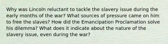 Why was Lincoln reluctant to tackle the slavery issue during the early months of the war? What sources of pressure came on him to free the slaves? How did the Emancipation Proclamation solve his dilemma? What does it indicate about the nature of the slavery issue, even during the war?