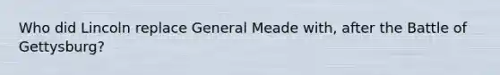 Who did Lincoln replace General Meade with, after the Battle of Gettysburg?