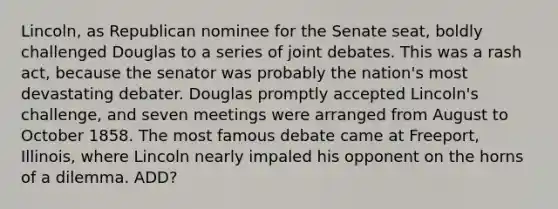 Lincoln, as Republican nominee for the Senate seat, boldly challenged Douglas to a series of joint debates. This was a rash act, because the senator was probably the nation's most devastating debater. Douglas promptly accepted Lincoln's challenge, and seven meetings were arranged from August to October 1858. The most famous debate came at Freeport, Illinois, where Lincoln nearly impaled his opponent on the horns of a dilemma. ADD?