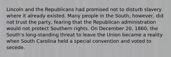 Lincoln and the Republicans had promised not to disturb slavery where it already existed. Many people in the South, however, did not trust the party, fearing that the Republican administration would not protect Southern rights. On December 20, 1860, the South's long-standing threat to leave the Union became a reality when South Carolina held a special convention and voted to secede.