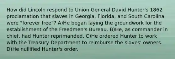 How did Lincoln respond to Union General David Hunter's 1862 proclamation that slaves in Georgia, Florida, and South Carolina were "forever free"? A)He began laying the groundwork for the establishment of the Freedmen's Bureau. B)He, as commander in chief, had Hunter reprimanded. C)He ordered Hunter to work with the Treasury Department to reimburse the slaves' owners. D)He nullified Hunter's order.