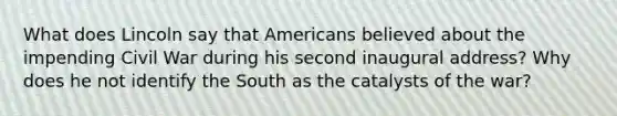 What does Lincoln say that Americans believed about the impending Civil War during his second inaugural address? Why does he not identify the South as the catalysts of the war?