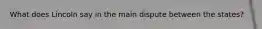 What does Lincoln say in the main dispute between the states?