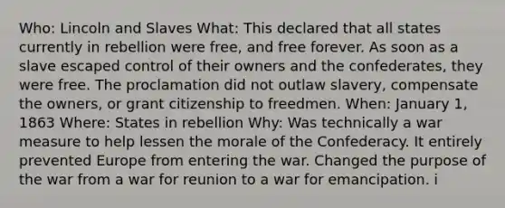 Who: Lincoln and Slaves What: This declared that all states currently in rebellion were free, and free forever. As soon as a slave escaped control of their owners and the confederates, they were free. The proclamation did not outlaw slavery, compensate the owners, or grant citizenship to freedmen. When: January 1, 1863 Where: States in rebellion Why: Was technically a war measure to help lessen the morale of the Confederacy. It entirely prevented Europe from entering the war. Changed the purpose of the war from a war for reunion to a war for emancipation. i