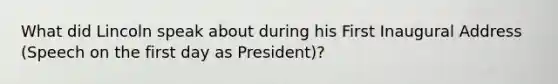 What did Lincoln speak about during his First Inaugural Address (Speech on the first day as President)?