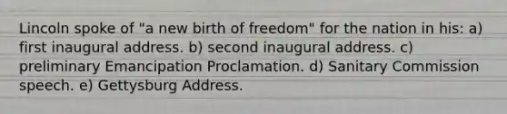 Lincoln spoke of "a new birth of freedom" for the nation in his: a) first inaugural address. b) second inaugural address. c) preliminary Emancipation Proclamation. d) Sanitary Commission speech. e) Gettysburg Address.