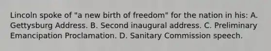 Lincoln spoke of "a new birth of freedom" for the nation in his: A. Gettysburg Address. B. Second inaugural address. C. Preliminary Emancipation Proclamation. D. Sanitary Commission speech.