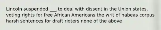 Lincoln suspended ___ to deal with dissent in the Union states. voting rights for free African Americans the writ of habeas corpus harsh sentences for draft rioters none of the above