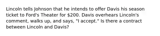 Lincoln tells Johnson that he intends to offer Davis his season ticket to Ford's Theater for 200. Davis overhears Lincoln's comment, walks up, and says, "I accept." Is there a contract between Lincoln and Davis?