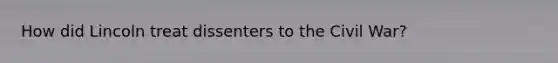 How did Lincoln treat dissenters to the Civil War?