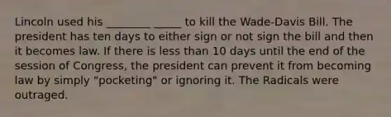 Lincoln used his ________ _____ to kill the Wade-Davis Bill. The president has ten days to either sign or not sign the bill and then it becomes law. If there is less than 10 days until the end of the session of Congress, the president can prevent it from becoming law by simply "pocketing" or ignoring it. The Radicals were outraged.