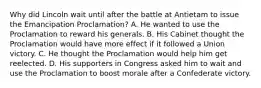 Why did Lincoln wait until after the battle at Antietam to issue the Emancipation Proclamation? A. He wanted to use the Proclamation to reward his generals. B. His Cabinet thought the Proclamation would have more effect if it followed a Union victory. C. He thought the Proclamation would help him get reelected. D. His supporters in Congress asked him to wait and use the Proclamation to boost morale after a Confederate victory.