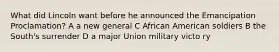 What did Lincoln want before he announced the Emancipation Proclamation? A a new general C African American soldiers B the South's surrender D a major Union military victo ry