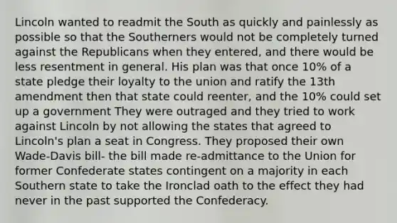 Lincoln wanted to readmit the South as quickly and painlessly as possible so that the Southerners would not be completely turned against the Republicans when they entered, and there would be less resentment in general. His plan was that once 10% of a state pledge their loyalty to the union and ratify the 13th amendment then that state could reenter, and the 10% could set up a government They were outraged and they tried to work against Lincoln by not allowing the states that agreed to Lincoln's plan a seat in Congress. They proposed their own Wade-Davis bill- the bill made re-admittance to the Union for former Confederate states contingent on a majority in each Southern state to take the Ironclad oath to the effect they had never in the past supported the Confederacy.