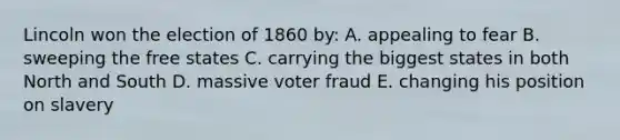 Lincoln won the election of 1860 by: A. appealing to fear B. sweeping the free states C. carrying the biggest states in both North and South D. massive voter fraud E. changing his position on slavery