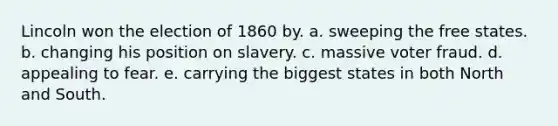 Lincoln won the election of 1860 by. a. sweeping the free states. b. changing his position on slavery. c. massive voter fraud. d. appealing to fear. e. carrying the biggest states in both North and South.