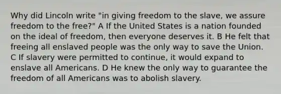 Why did Lincoln write "in giving freedom to the slave, we assure freedom to the free?" A If the United States is a nation founded on the ideal of freedom, then everyone deserves it. B He felt that freeing all enslaved people was the only way to save the Union. C If slavery were permitted to continue, it would expand to enslave all Americans. D He knew the only way to guarantee the freedom of all Americans was to abolish slavery.