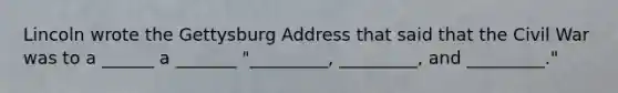 Lincoln wrote the Gettysburg Address that said that the Civil War was to a ______ a _______ "_________, _________, and _________."