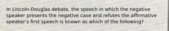 In Lincoln-Douglas debate, the speech in which the negative speaker presents the negative case and refutes the affirmative speaker's first speech is known as which of the following?