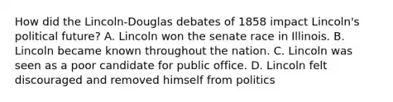 How did the Lincoln-Douglas debates of 1858 impact Lincoln's political future? A. Lincoln won the senate race in Illinois. B. Lincoln became known throughout the nation. C. Lincoln was seen as a poor candidate for public office. D. Lincoln felt discouraged and removed himself from politics