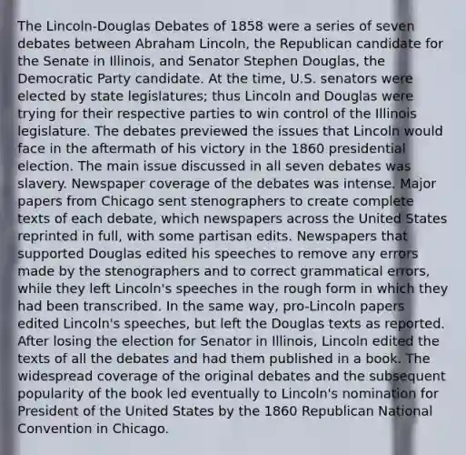 The Lincoln-Douglas Debates of 1858 were a series of seven debates between Abraham Lincoln, the Republican candidate for the Senate in Illinois, and Senator Stephen Douglas, the Democratic Party candidate. At the time, U.S. senators were elected by state legislatures; thus Lincoln and Douglas were trying for their respective parties to win control of the Illinois legislature. The debates previewed the issues that Lincoln would face in the aftermath of his victory in the 1860 presidential election. The main issue discussed in all seven debates was slavery. Newspaper coverage of the debates was intense. Major papers from Chicago sent stenographers to create complete texts of each debate, which newspapers across the United States reprinted in full, with some partisan edits. Newspapers that supported Douglas edited his speeches to remove any errors made by the stenographers and to correct grammatical errors, while they left Lincoln's speeches in the rough form in which they had been transcribed. In the same way, pro-Lincoln papers edited Lincoln's speeches, but left the Douglas texts as reported. After losing the election for Senator in Illinois, Lincoln edited the texts of all the debates and had them published in a book. The widespread coverage of the original debates and the subsequent popularity of the book led eventually to Lincoln's nomination for President of the United States by the 1860 Republican National Convention in Chicago.