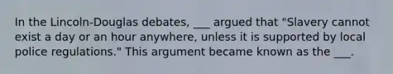 In the Lincoln-Douglas debates, ___ argued that "Slavery cannot exist a day or an hour anywhere, unless it is supported by local police regulations." This argument became known as the ___.