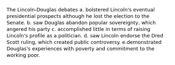 The Lincoln-Douglas debates a. bolstered Lincoln's eventual presidential prospects although he lost the election to the Senate. b. saw Douglas abandon popular sovereignty, which angered his party c. accomplished little in terms of raising Lincoln's profile as a politician. d. saw Lincoln endorse the Dred Scott ruling, which created public controversy. e.demonstrated Douglas's experiences with poverty and commitment to the working poor.