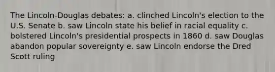 The Lincoln-Douglas debates: a. clinched Lincoln's election to the U.S. Senate b. saw Lincoln state his belief in racial equality c. bolstered Lincoln's presidential prospects in 1860 d. saw Douglas abandon popular sovereignty e. saw Lincoln endorse the Dred Scott ruling