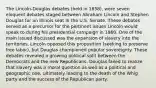 The Lincoln-Douglas debates (held in 1858), were seven eloquent debates staged between Abraham Lincoln and Stephen Douglas for an Illinois seat in the U.S. Senate. These debates served as a precursor for the pertinent issues Lincoln would speak to during his presidential campaign in 1860. One of the main issued discussed was the expansion of slavery into the territories. Lincoln opposed this proposition (seeking to preserve free labor), but Douglas championed popular sovereignty. These debates revealed a growing political split between the Democrats and the new Republicans. Douglas failed to realize that slavery was a moral question as well as a political and geographic one, ultimately leading to the death of the Whig party and the success of the Republican party.