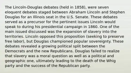 The Lincoln-Douglas debates (held in 1858), were seven eloquent debates staged between Abraham Lincoln and Stephen Douglas for an Illinois seat in the U.S. Senate. These debates served as a precursor for the pertinent issues Lincoln would speak to during his presidential campaign in 1860. One of the main issued discussed was the expansion of slavery into the territories. Lincoln opposed this proposition (seeking to preserve free labor), but Douglas championed popular sovereignty. These debates revealed a growing political split between the Democrats and the new Republicans. Douglas failed to realize that slavery was a moral question as well as a political and geographic one, ultimately leading to the death of the Whig party and the success of the Republican party.