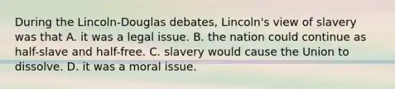 During the Lincoln-Douglas debates, Lincoln's view of slavery was that A. it was a legal issue. B. the nation could continue as half-slave and half-free. C. slavery would cause the Union to dissolve. D. it was a moral issue.