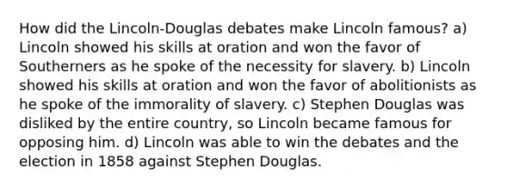 How did the Lincoln-Douglas debates make Lincoln famous? a) Lincoln showed his skills at oration and won the favor of Southerners as he spoke of the necessity for slavery. b) Lincoln showed his skills at oration and won the favor of abolitionists as he spoke of the immorality of slavery. c) Stephen Douglas was disliked by the entire country, so Lincoln became famous for opposing him. d) Lincoln was able to win the debates and the election in 1858 against Stephen Douglas.