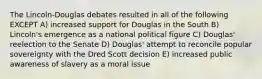 The Lincoln-Douglas debates resulted in all of the following EXCEPT A) increased support for Douglas in the South B) Lincoln's emergence as a national political figure C) Douglas' reelection to the Senate D) Douglas' attempt to reconcile popular sovereignty with the Dred Scott decision E) increased public awareness of slavery as a moral issue