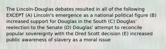 The Lincoln-Douglas debates resulted in all of the following EXCEPT (A) Lincoln's emergence as a national political figure (B) increased support for Douglas in the South (C) Douglas' reelection to the Senate (D) Douglas' attempt to reconcile popular sovereignty with the Dred Scott decision (E) increased public awareness of slavery as a moral issue