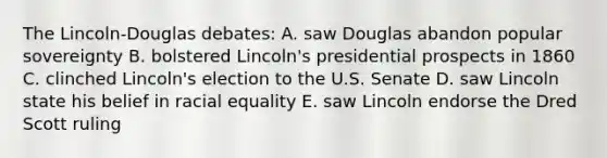 The Lincoln-Douglas debates: A. saw Douglas abandon popular sovereignty B. bolstered Lincoln's presidential prospects in 1860 C. clinched Lincoln's election to the U.S. Senate D. saw Lincoln state his belief in racial equality E. saw Lincoln endorse the Dred Scott ruling