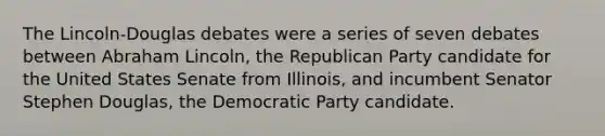 The Lincoln-Douglas debates were a series of seven debates between Abraham Lincoln, the Republican Party candidate for the United States Senate from Illinois, and incumbent Senator Stephen Douglas, the Democratic Party candidate.