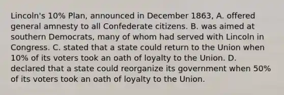 Lincoln's 10% Plan, announced in December 1863, A. offered general amnesty to all Confederate citizens. B. was aimed at southern Democrats, many of whom had served with Lincoln in Congress. C. stated that a state could return to the Union when 10% of its voters took an oath of loyalty to the Union. D. declared that a state could reorganize its government when 50% of its voters took an oath of loyalty to the Union.