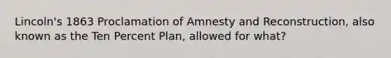 Lincoln's 1863 Proclamation of Amnesty and Reconstruction, also known as the Ten Percent Plan, allowed for what?