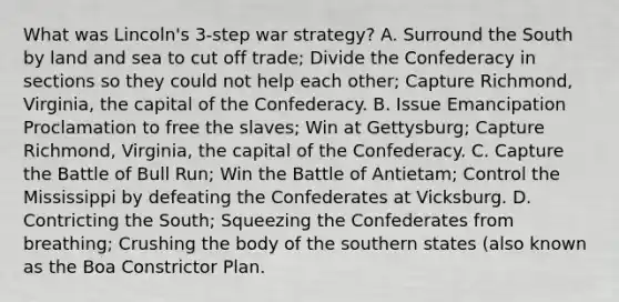 What was Lincoln's 3-step war strategy? A. Surround the South by land and sea to cut off trade; Divide the Confederacy in sections so they could not help each other; Capture Richmond, Virginia, the capital of the Confederacy. B. Issue Emancipation Proclamation to free the slaves; Win at Gettysburg; Capture Richmond, Virginia, the capital of the Confederacy. C. Capture the Battle of Bull Run; Win the Battle of Antietam; Control the Mississippi by defeating the Confederates at Vicksburg. D. Contricting the South; Squeezing the Confederates from breathing; Crushing the body of the southern states (also known as the Boa Constrictor Plan.