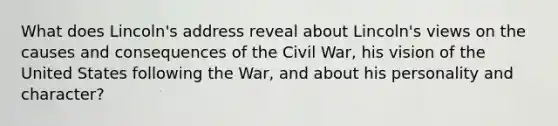 What does Lincoln's address reveal about Lincoln's views on the causes and consequences of the Civil War, his vision of the United States following the War, and about his personality and character?