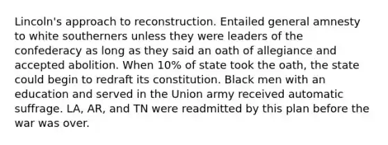 Lincoln's approach to reconstruction. Entailed general amnesty to white southerners unless they were leaders of the confederacy as long as they said an oath of allegiance and accepted abolition. When 10% of state took the oath, the state could begin to redraft its constitution. Black men with an education and served in the Union army received automatic suffrage. LA, AR, and TN were readmitted by this plan before the war was over.