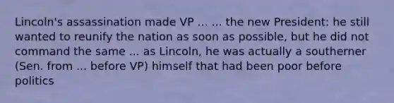 Lincoln's assassination made VP ... ... the new President: he still wanted to reunify the nation as soon as possible, but he did not command the same ... as Lincoln, he was actually a southerner (Sen. from ... before VP) himself that had been poor before politics