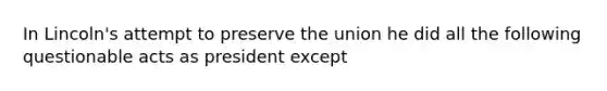 In Lincoln's attempt to preserve the union he did all the following questionable acts as president except