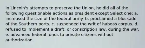 In Lincoln's attempts to preserve the Union, he did all of the following questionable actions as president except Select one: a. increased the size of the federal army. b. proclaimed a blockade of the Southern ports. c. suspended the writ of habeas corpus. d. refused to implement a draft, or conscription law, during the war. e. advanced federal funds to private citizens without authorization.